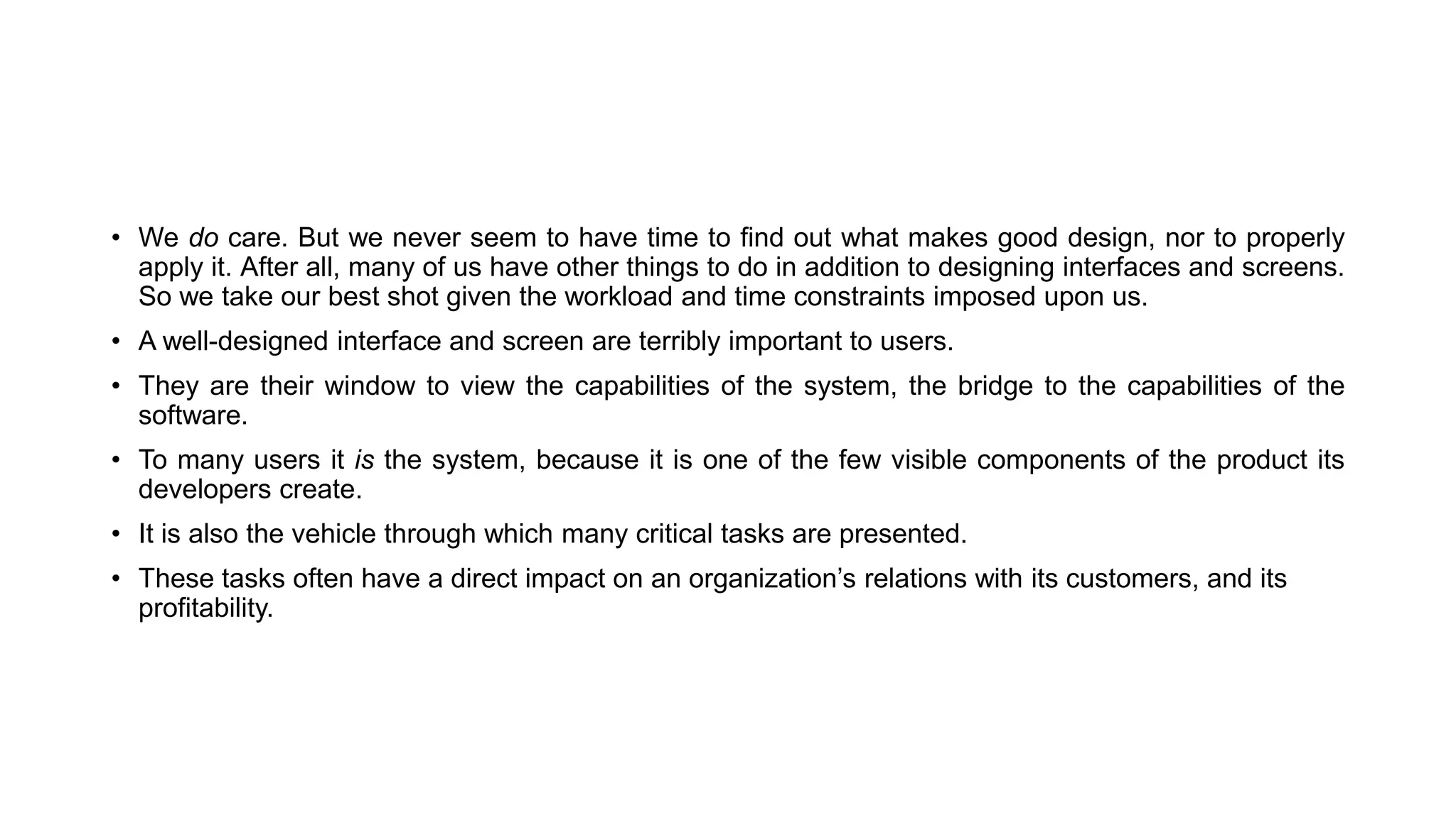 • We do care. But we never seem to have time to find out what makes good design, nor to properly
apply it. After all, many of us have other things to do in addition to designing interfaces and screens.
So we take our best shot given the workload and time constraints imposed upon us.
• A well-designed interface and screen are terribly important to users.
• They are their window to view the capabilities of the system, the bridge to the capabilities of the
software.
• To many users it is the system, because it is one of the few visible components of the product its
developers create.
• It is also the vehicle through which many critical tasks are presented.
• These tasks often have a direct impact on an organization’s relations with its customers, and its
profitability.
 
