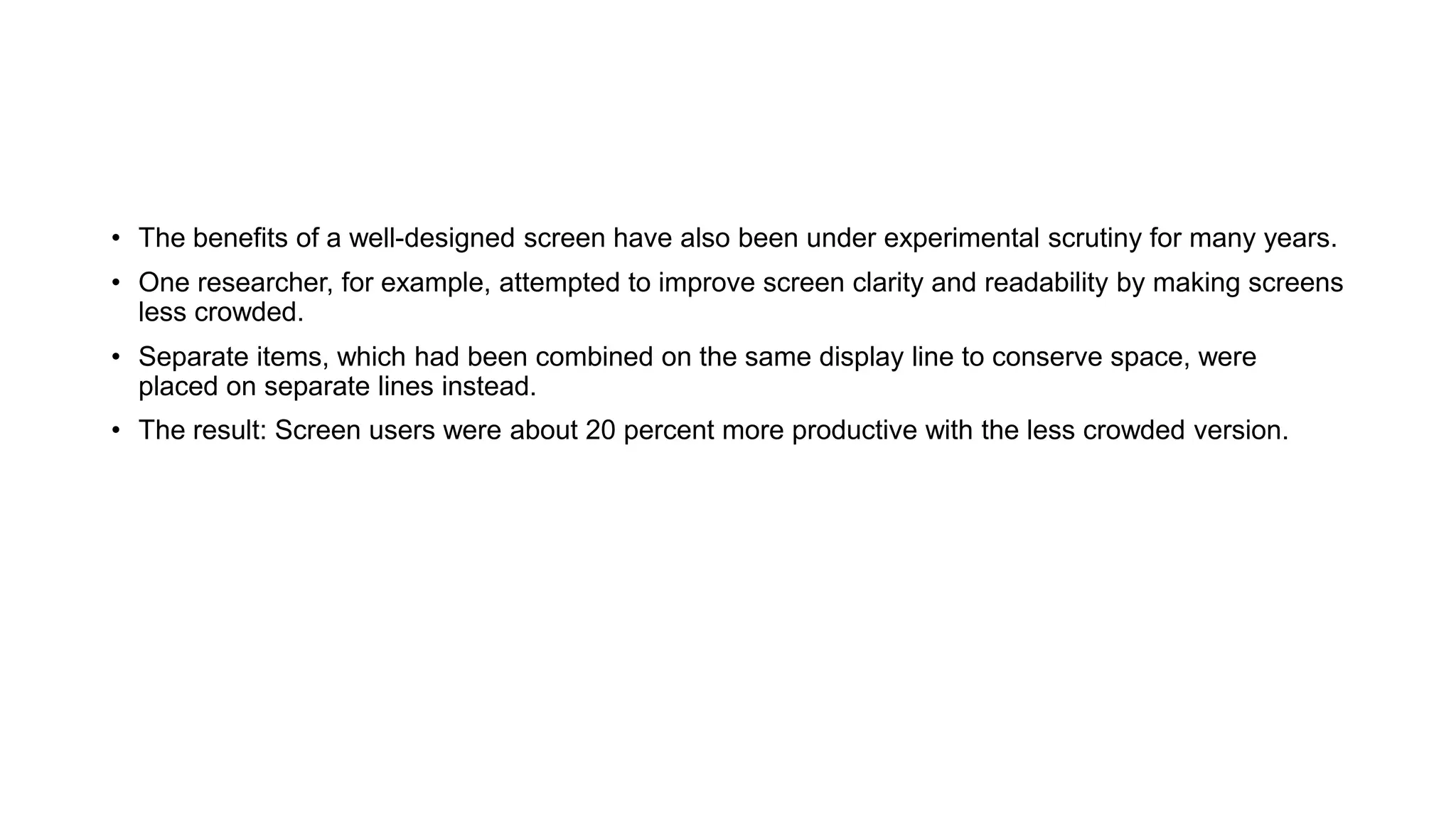 • The benefits of a well-designed screen have also been under experimental scrutiny for many years.
• One researcher, for example, attempted to improve screen clarity and readability by making screens
less crowded.
• Separate items, which had been combined on the same display line to conserve space, were
placed on separate lines instead.
• The result: Screen users were about 20 percent more productive with the less crowded version.
 