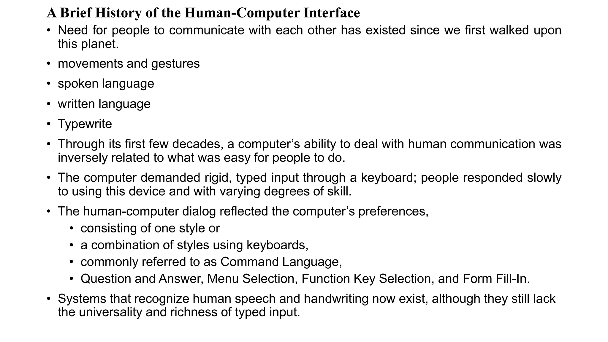 A Brief History of the Human-Computer Interface
• Need for people to communicate with each other has existed since we first walked upon
this planet.
• movements and gestures
• spoken language
• written language
• Typewrite
• Through its first few decades, a computer’s ability to deal with human communication was
inversely related to what was easy for people to do.
• The computer demanded rigid, typed input through a keyboard; people responded slowly
to using this device and with varying degrees of skill.
• The human-computer dialog reflected the computer’s preferences,
• consisting of one style or
• a combination of styles using keyboards,
• commonly referred to as Command Language,
• Question and Answer, Menu Selection, Function Key Selection, and Form Fill-In.
• Systems that recognize human speech and handwriting now exist, although they still lack
the universality and richness of typed input.
 