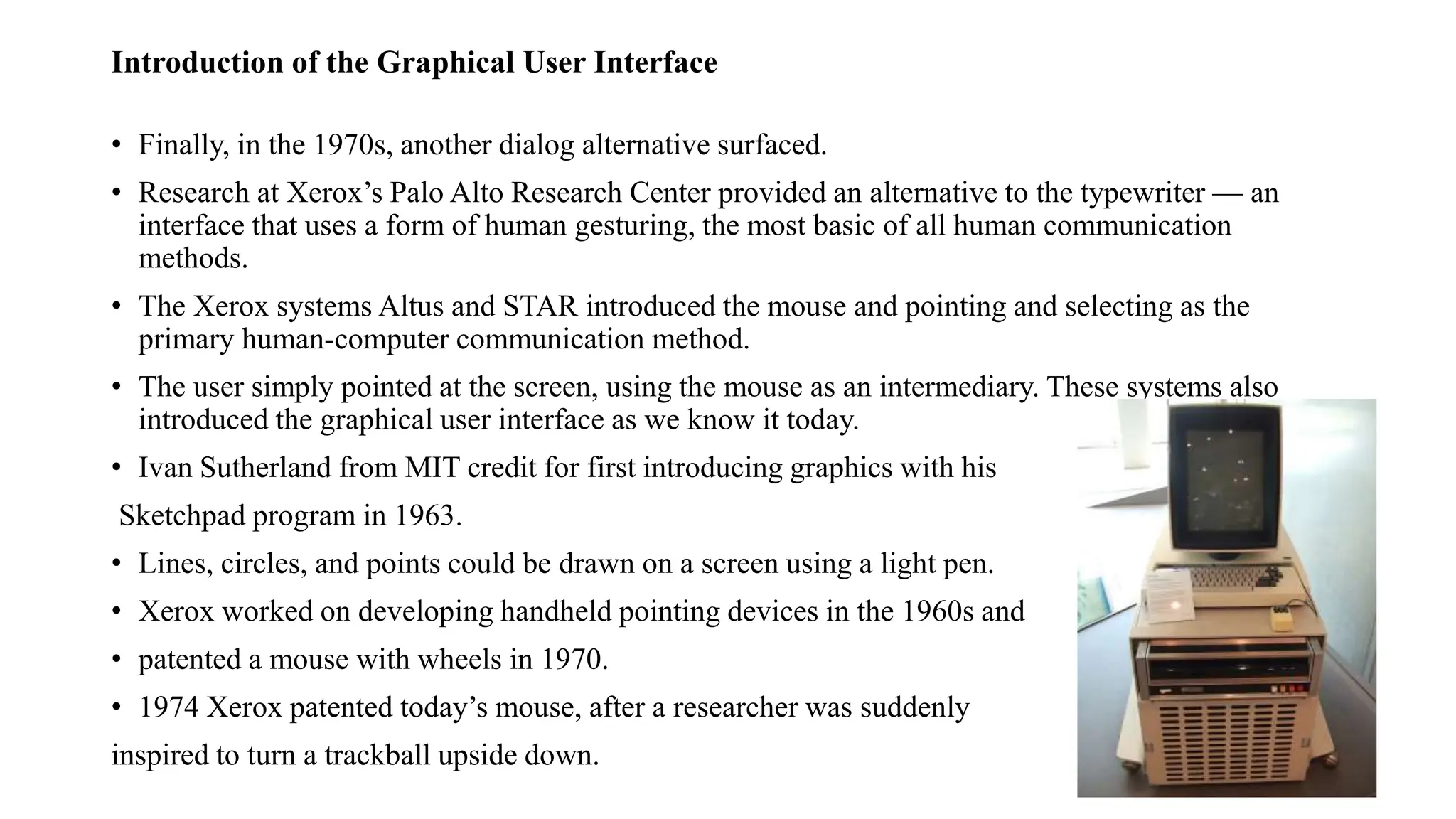 Introduction of the Graphical User Interface
• Finally, in the 1970s, another dialog alternative surfaced.
• Research at Xerox’s Palo Alto Research Center provided an alternative to the typewriter — an
interface that uses a form of human gesturing, the most basic of all human communication
methods.
• The Xerox systems Altus and STAR introduced the mouse and pointing and selecting as the
primary human-computer communication method.
• The user simply pointed at the screen, using the mouse as an intermediary. These systems also
introduced the graphical user interface as we know it today.
• Ivan Sutherland from MIT credit for first introducing graphics with his
Sketchpad program in 1963.
• Lines, circles, and points could be drawn on a screen using a light pen.
• Xerox worked on developing handheld pointing devices in the 1960s and
• patented a mouse with wheels in 1970.
• 1974 Xerox patented today’s mouse, after a researcher was suddenly
inspired to turn a trackball upside down.
 