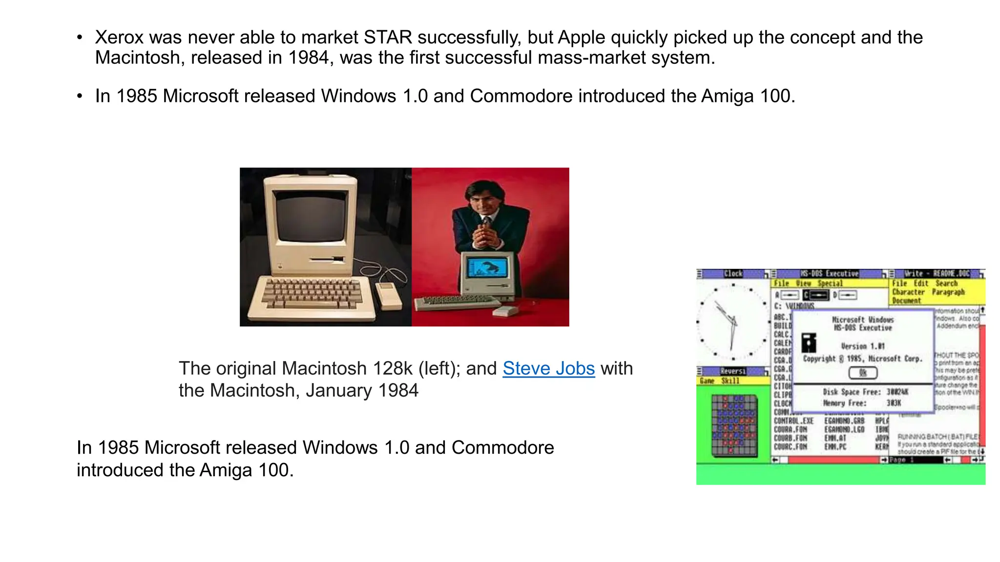 • Xerox was never able to market STAR successfully, but Apple quickly picked up the concept and the
Macintosh, released in 1984, was the first successful mass-market system.
• In 1985 Microsoft released Windows 1.0 and Commodore introduced the Amiga 100.
The original Macintosh 128k (left); and Steve Jobs with
the Macintosh, January 1984
In 1985 Microsoft released Windows 1.0 and Commodore
introduced the Amiga 100.
 