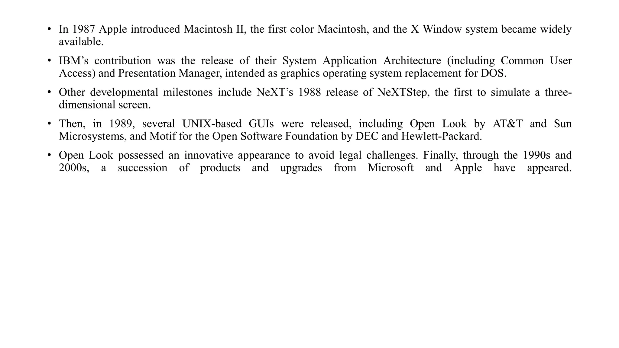 • In 1987 Apple introduced Macintosh II, the first color Macintosh, and the X Window system became widely
available.
• IBM’s contribution was the release of their System Application Architecture (including Common User
Access) and Presentation Manager, intended as graphics operating system replacement for DOS.
• Other developmental milestones include NeXT’s 1988 release of NeXTStep, the first to simulate a three-
dimensional screen.
• Then, in 1989, several UNIX-based GUIs were released, including Open Look by AT&T and Sun
Microsystems, and Motif for the Open Software Foundation by DEC and Hewlett-Packard.
• Open Look possessed an innovative appearance to avoid legal challenges. Finally, through the 1990s and
2000s, a succession of products and upgrades from Microsoft and Apple have appeared.
 