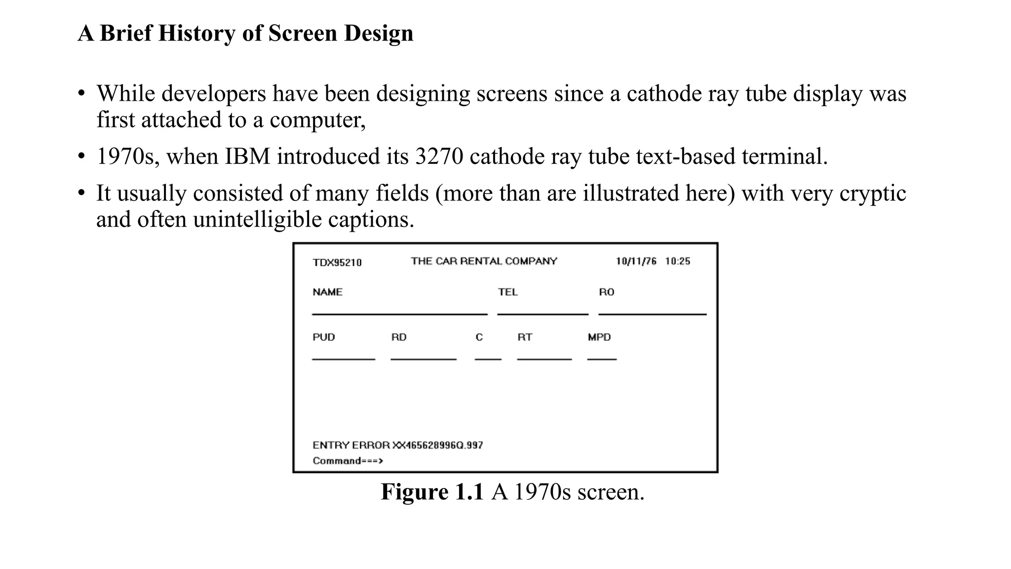 A Brief History of Screen Design
• While developers have been designing screens since a cathode ray tube display was
first attached to a computer,
• 1970s, when IBM introduced its 3270 cathode ray tube text-based terminal.
• It usually consisted of many fields (more than are illustrated here) with very cryptic
and often unintelligible captions.
Figure 1.1 A 1970s screen.
 