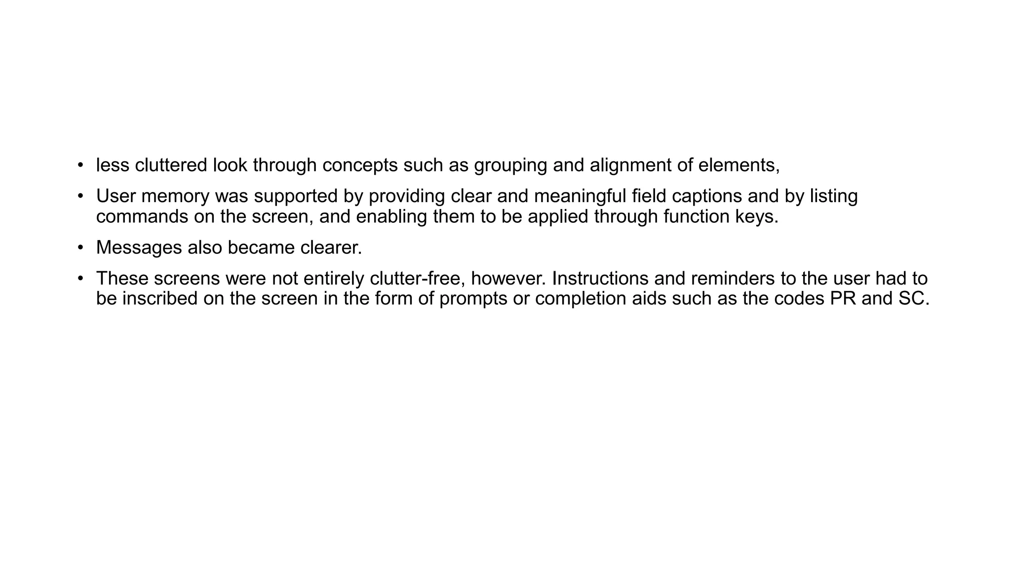 • less cluttered look through concepts such as grouping and alignment of elements,
• User memory was supported by providing clear and meaningful field captions and by listing
commands on the screen, and enabling them to be applied through function keys.
• Messages also became clearer.
• These screens were not entirely clutter-free, however. Instructions and reminders to the user had to
be inscribed on the screen in the form of prompts or completion aids such as the codes PR and SC.
 