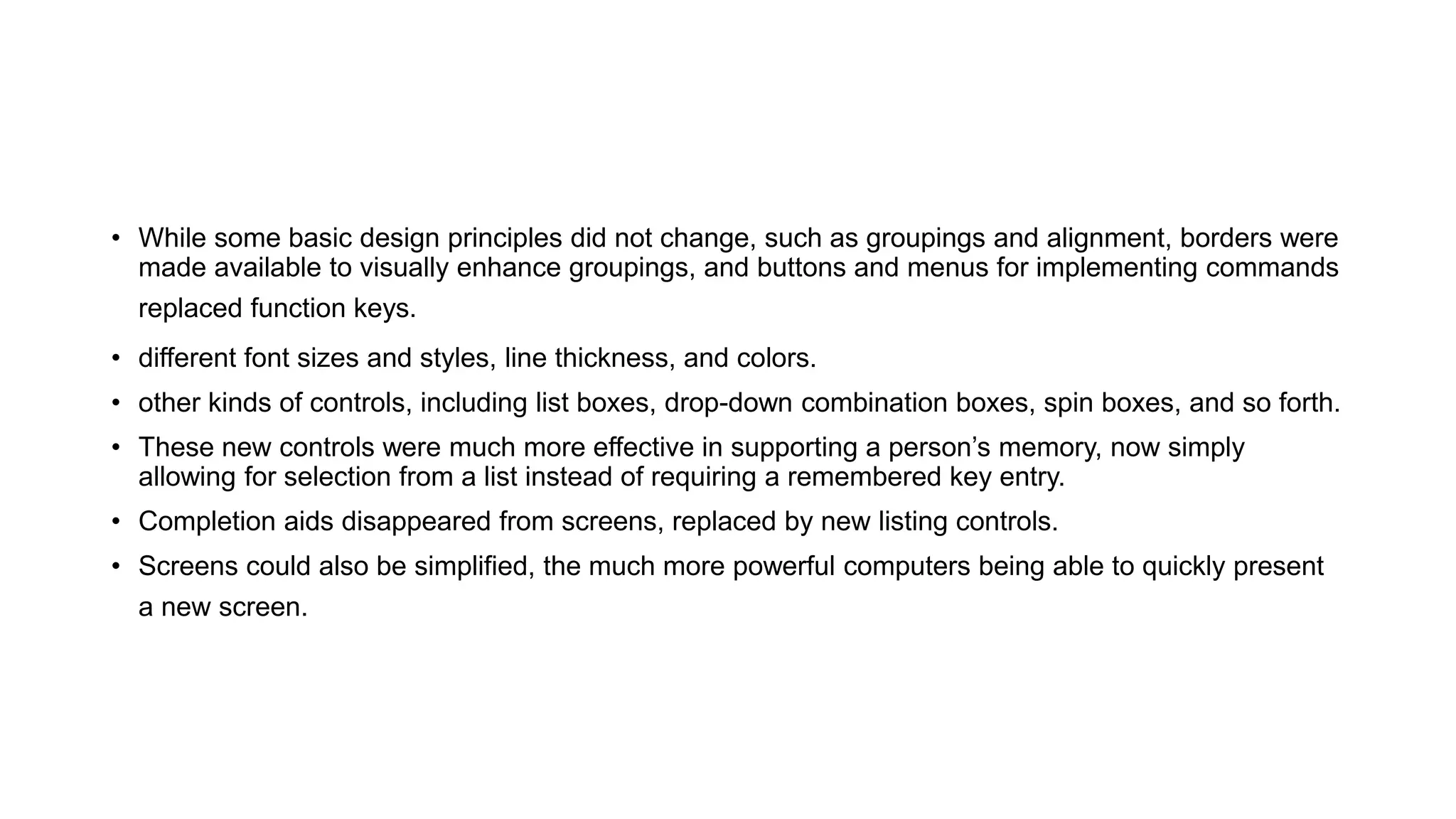 • While some basic design principles did not change, such as groupings and alignment, borders were
made available to visually enhance groupings, and buttons and menus for implementing commands
replaced function keys.
• different font sizes and styles, line thickness, and colors.
• other kinds of controls, including list boxes, drop-down combination boxes, spin boxes, and so forth.
• These new controls were much more effective in supporting a person’s memory, now simply
allowing for selection from a list instead of requiring a remembered key entry.
• Completion aids disappeared from screens, replaced by new listing controls.
• Screens could also be simplified, the much more powerful computers being able to quickly present
a new screen.
 