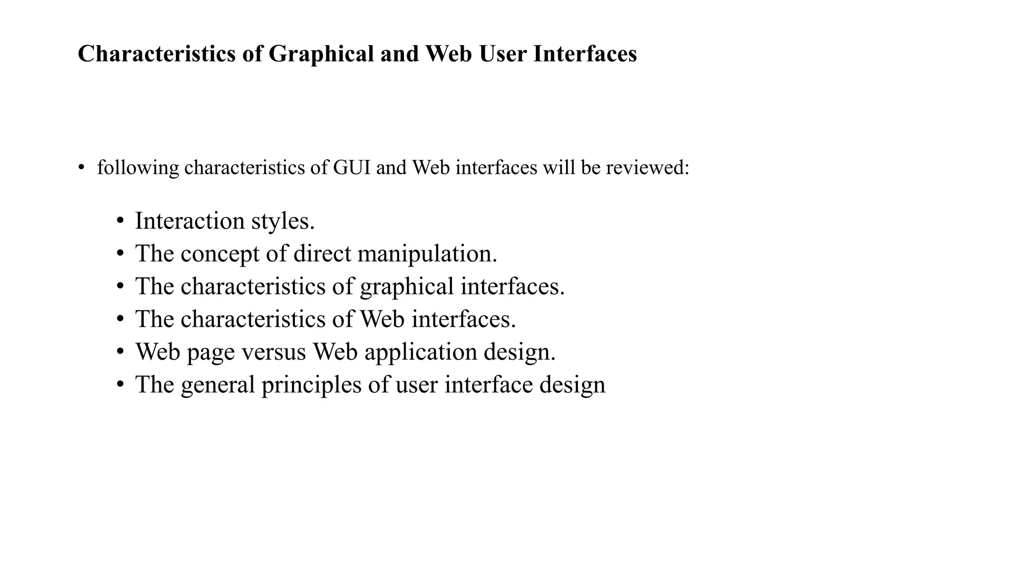 Characteristics of Graphical and Web User Interfaces
• following characteristics of GUI and Web interfaces will be reviewed:
• Interaction styles.
• The concept of direct manipulation.
• The characteristics of graphical interfaces.
• The characteristics of Web interfaces.
• Web page versus Web application design.
• The general principles of user interface design
 