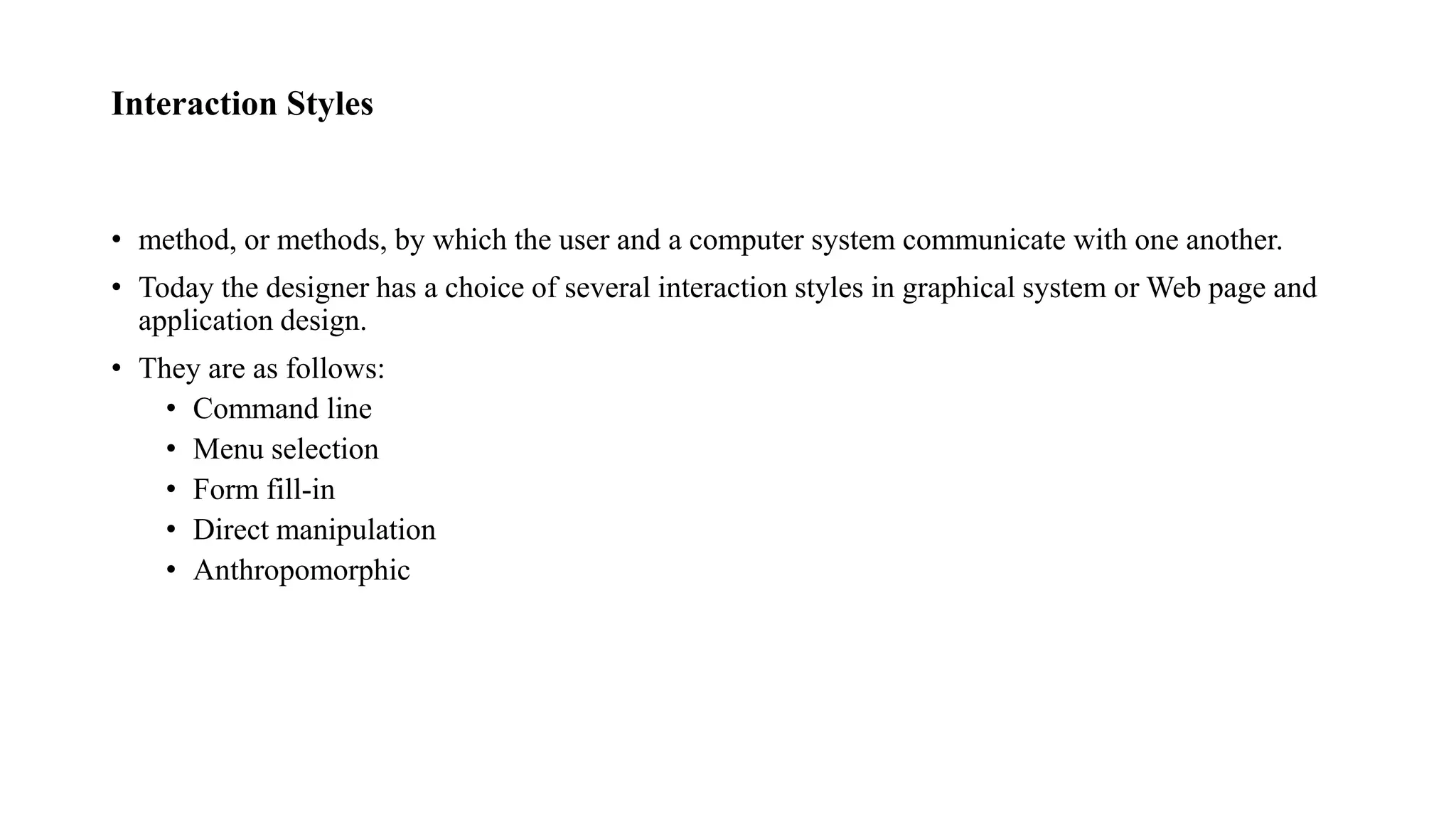 Interaction Styles
• method, or methods, by which the user and a computer system communicate with one another.
• Today the designer has a choice of several interaction styles in graphical system or Web page and
application design.
• They are as follows:
• Command line
• Menu selection
• Form fill-in
• Direct manipulation
• Anthropomorphic
 