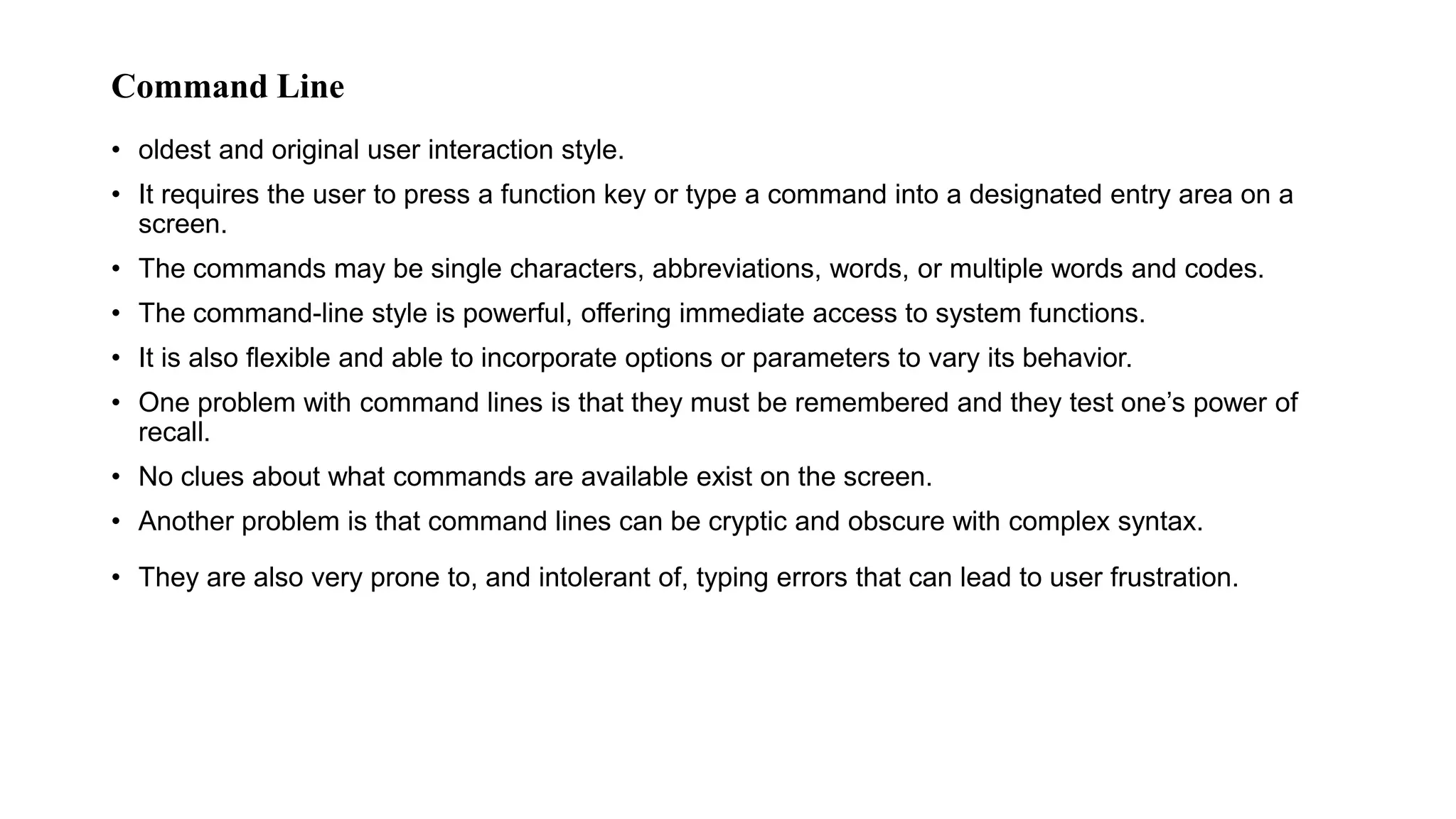 Command Line
• oldest and original user interaction style.
• It requires the user to press a function key or type a command into a designated entry area on a
screen.
• The commands may be single characters, abbreviations, words, or multiple words and codes.
• The command-line style is powerful, offering immediate access to system functions.
• It is also flexible and able to incorporate options or parameters to vary its behavior.
• One problem with command lines is that they must be remembered and they test one’s power of
recall.
• No clues about what commands are available exist on the screen.
• Another problem is that command lines can be cryptic and obscure with complex syntax.
• They are also very prone to, and intolerant of, typing errors that can lead to user frustration.
 