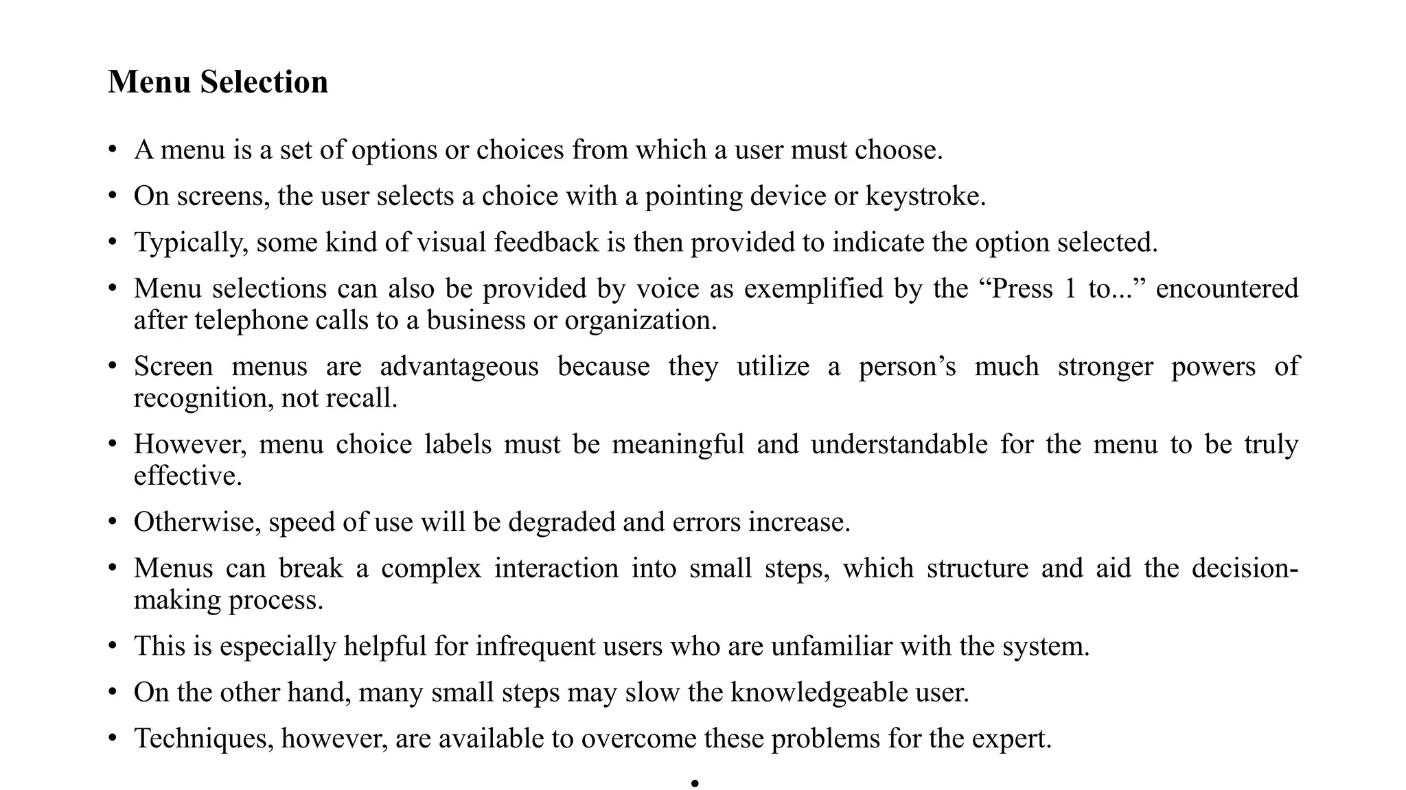 Menu Selection
• A menu is a set of options or choices from which a user must choose.
• On screens, the user selects a choice with a pointing device or keystroke.
• Typically, some kind of visual feedback is then provided to indicate the option selected.
• Menu selections can also be provided by voice as exemplified by the “Press 1 to...” encountered
after telephone calls to a business or organization.
• Screen menus are advantageous because they utilize a person’s much stronger powers of
recognition, not recall.
• However, menu choice labels must be meaningful and understandable for the menu to be truly
effective.
• Otherwise, speed of use will be degraded and errors increase.
• Menus can break a complex interaction into small steps, which structure and aid the decision-
making process.
• This is especially helpful for infrequent users who are unfamiliar with the system.
• On the other hand, many small steps may slow the knowledgeable user.
• Techniques, however, are available to overcome these problems for the expert.
 