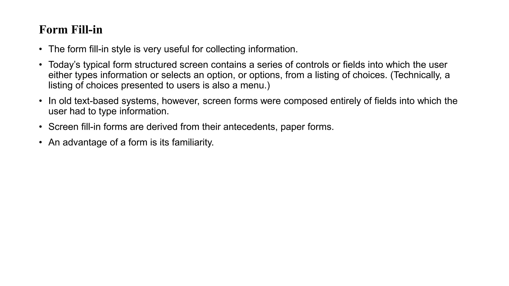 Form Fill-in
• The form fill-in style is very useful for collecting information.
• Today’s typical form structured screen contains a series of controls or fields into which the user
either types information or selects an option, or options, from a listing of choices. (Technically, a
listing of choices presented to users is also a menu.)
• In old text-based systems, however, screen forms were composed entirely of fields into which the
user had to type information.
• Screen fill-in forms are derived from their antecedents, paper forms.
• An advantage of a form is its familiarity.
 
