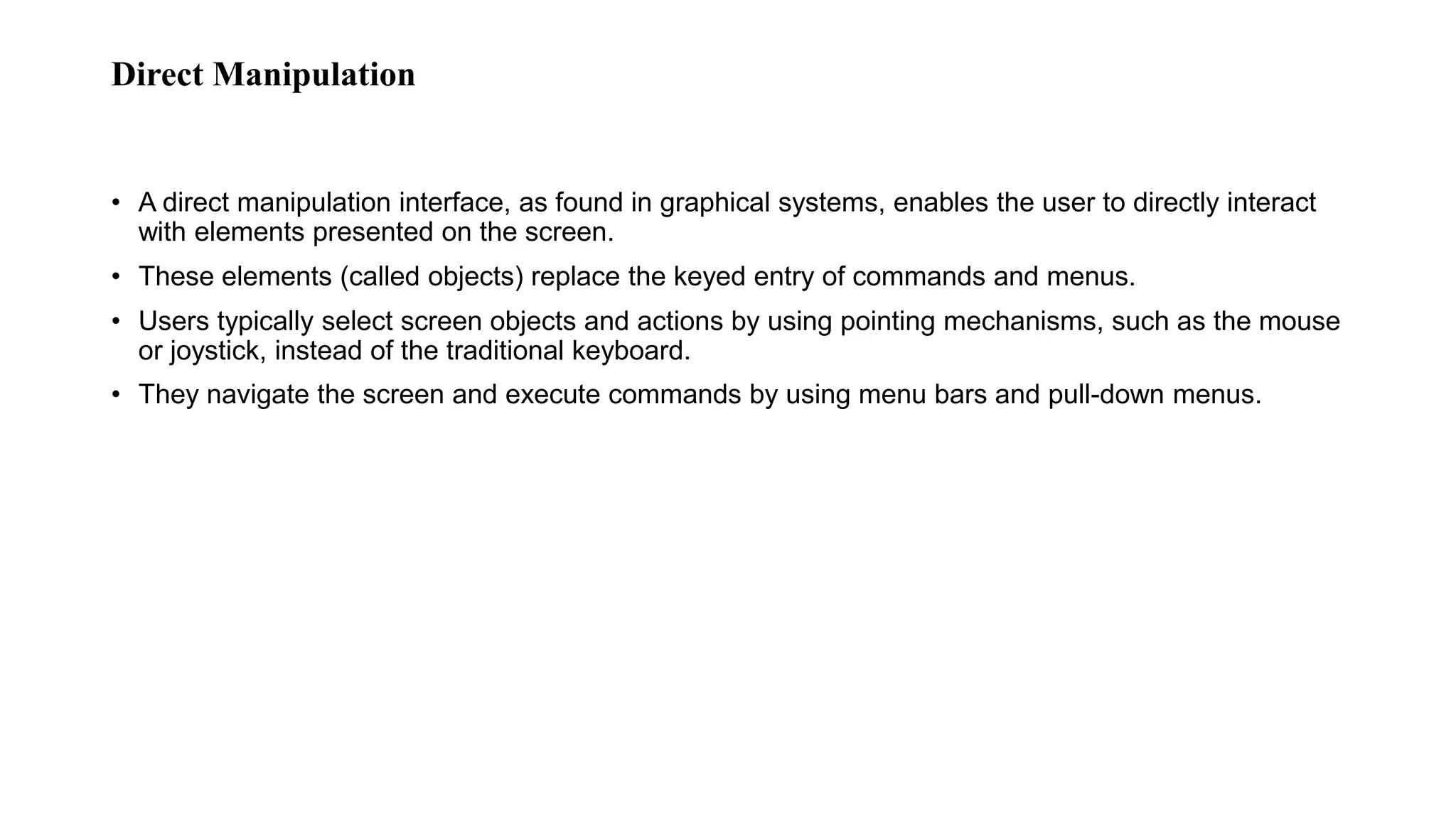 Direct Manipulation
• A direct manipulation interface, as found in graphical systems, enables the user to directly interact
with elements presented on the screen.
• These elements (called objects) replace the keyed entry of commands and menus.
• Users typically select screen objects and actions by using pointing mechanisms, such as the mouse
or joystick, instead of the traditional keyboard.
• They navigate the screen and execute commands by using menu bars and pull-down menus.
 
