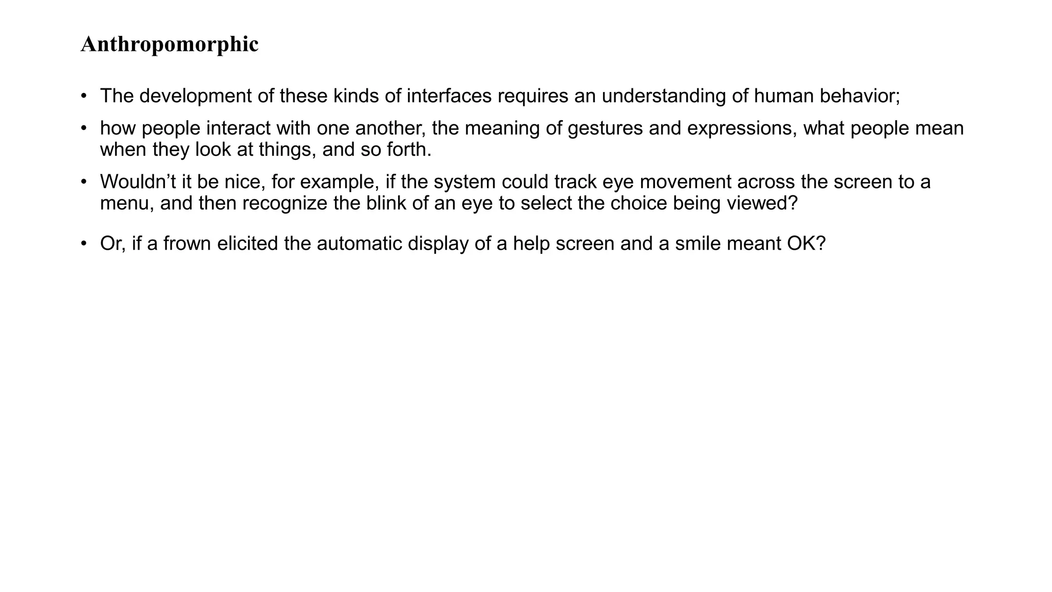 Anthropomorphic
• The development of these kinds of interfaces requires an understanding of human behavior;
• how people interact with one another, the meaning of gestures and expressions, what people mean
when they look at things, and so forth.
• Wouldn’t it be nice, for example, if the system could track eye movement across the screen to a
menu, and then recognize the blink of an eye to select the choice being viewed?
• Or, if a frown elicited the automatic display of a help screen and a smile meant OK?
 