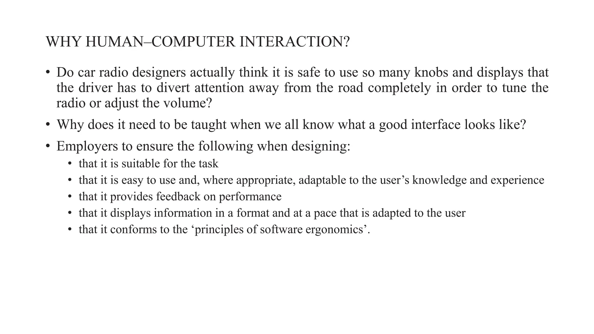 WHY HUMAN–COMPUTER INTERACTION?
• Do car radio designers actually think it is safe to use so many knobs and displays that
the driver has to divert attention away from the road completely in order to tune the
radio or adjust the volume?
• Why does it need to be taught when we all know what a good interface looks like?
• Employers to ensure the following when designing:
• that it is suitable for the task
• that it is easy to use and, where appropriate, adaptable to the user’s knowledge and experience
• that it provides feedback on performance
• that it displays information in a format and at a pace that is adapted to the user
• that it conforms to the ‘principles of software ergonomics’.
 