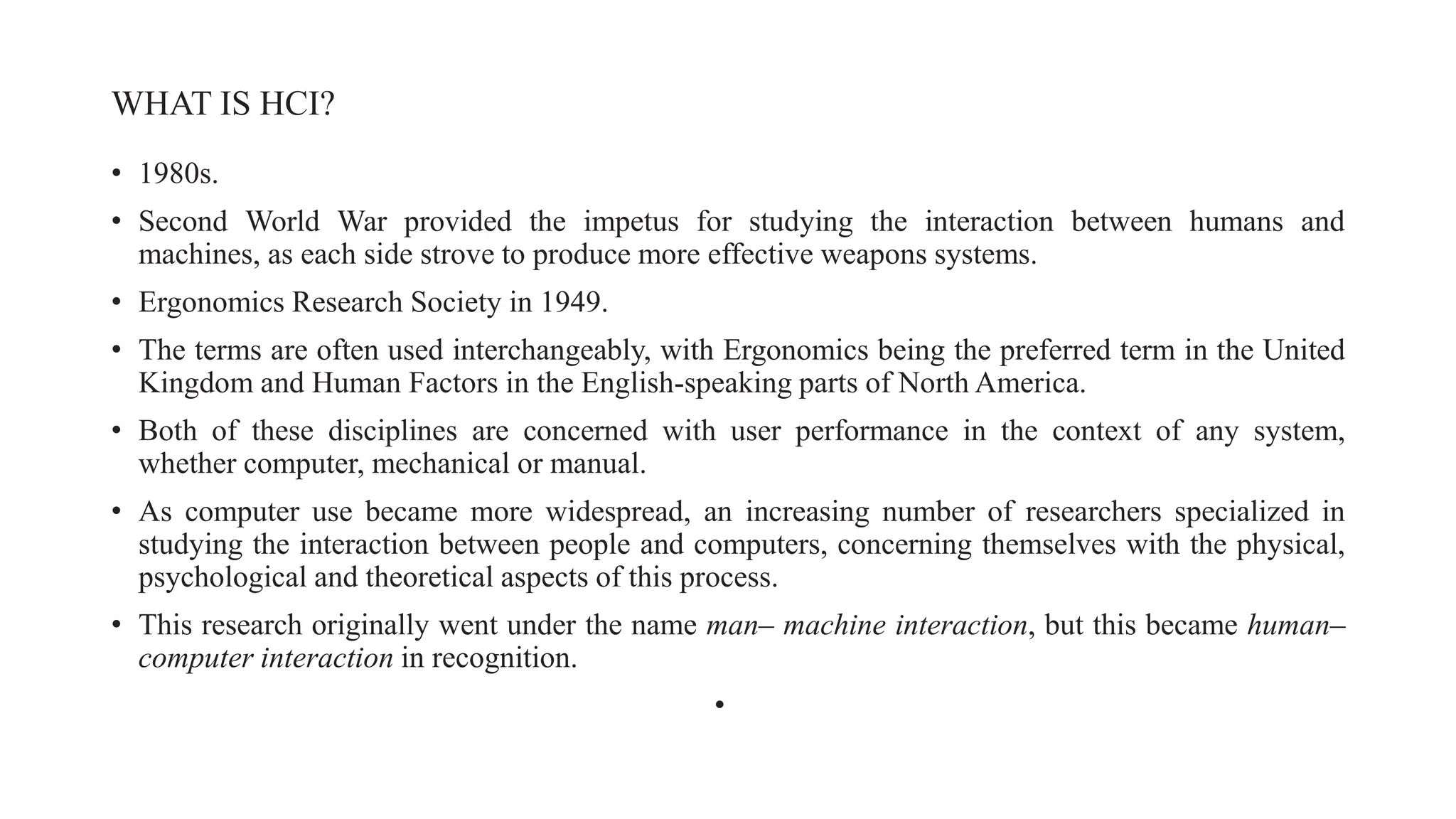 WHAT IS HCI?
• 1980s.
• Second World War provided the impetus for studying the interaction between humans and
machines, as each side strove to produce more effective weapons systems.
• Ergonomics Research Society in 1949.
• The terms are often used interchangeably, with Ergonomics being the preferred term in the United
Kingdom and Human Factors in the English-speaking parts of North America.
• Both of these disciplines are concerned with user performance in the context of any system,
whether computer, mechanical or manual.
• As computer use became more widespread, an increasing number of researchers specialized in
studying the interaction between people and computers, concerning themselves with the physical,
psychological and theoretical aspects of this process.
• This research originally went under the name man– machine interaction, but this became human–
computer interaction in recognition.
•
 