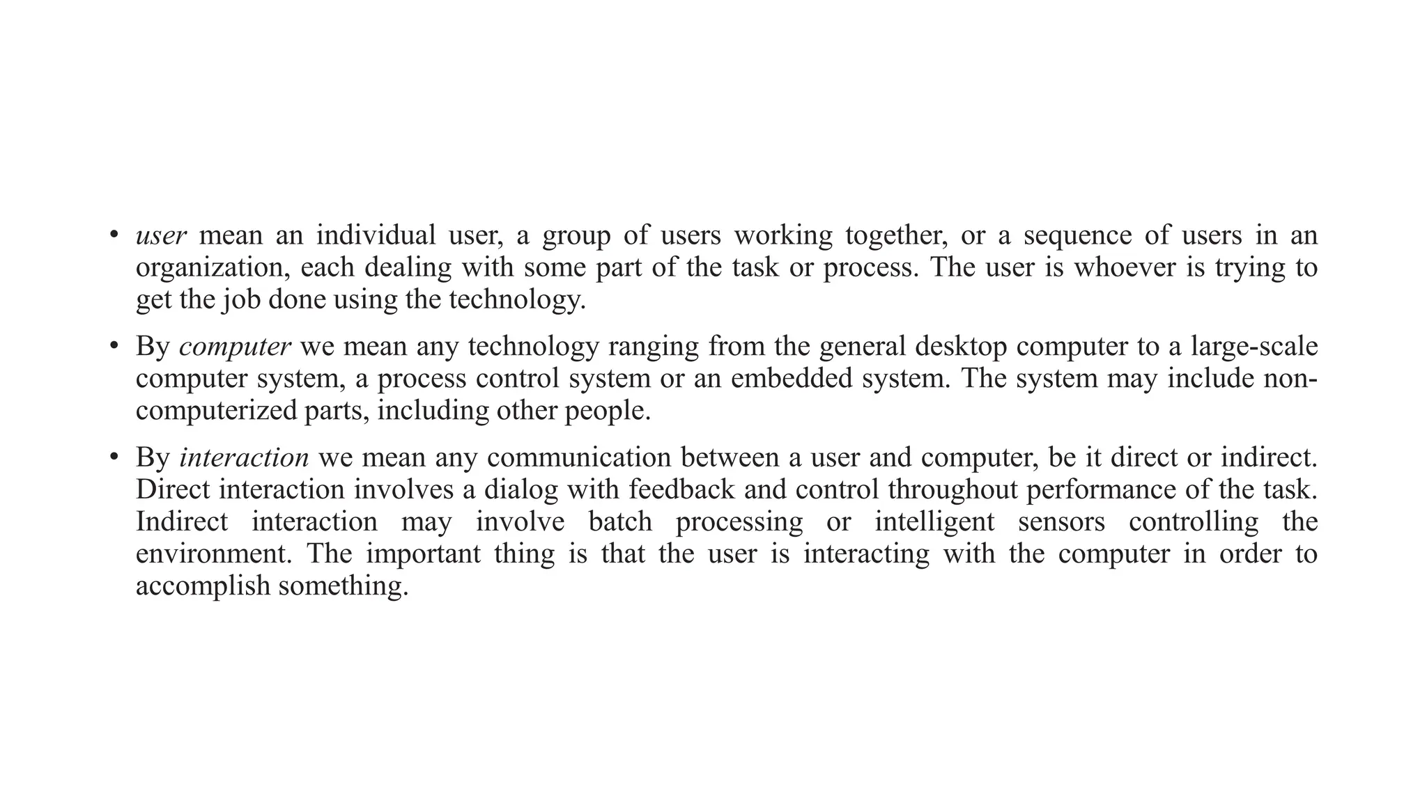 • user mean an individual user, a group of users working together, or a sequence of users in an
organization, each dealing with some part of the task or process. The user is whoever is trying to
get the job done using the technology.
• By computer we mean any technology ranging from the general desktop computer to a large-scale
computer system, a process control system or an embedded system. The system may include non-
computerized parts, including other people.
• By interaction we mean any communication between a user and computer, be it direct or indirect.
Direct interaction involves a dialog with feedback and control throughout performance of the task.
Indirect interaction may involve batch processing or intelligent sensors controlling the
environment. The important thing is that the user is interacting with the computer in order to
accomplish something.
 