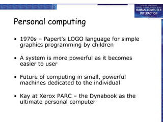 Personal computing
• 1970s – Papert's LOGO language for simple
graphics programming by children
• A system is more powerful as it becomes
easier to user
• Future of computing in small, powerful
machines dedicated to the individual
• Kay at Xerox PARC – the Dynabook as the
ultimate personal computer
 