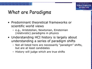 What are Paradigms
• Predominant theoretical frameworks or
scientific world views
– e.g., Aristotelian, Newtonian, Einsteinian
(relativistic) paradigms in physics
• Understanding HCI history is largely about
understanding a series of paradigm shifts
– Not all listed here are necessarily “paradigm” shifts,
but are at least candidates
– History will judge which are true shifts
 