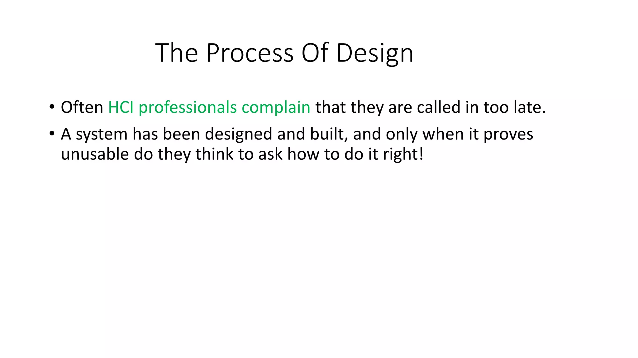 The Process Of Design
• Often HCI professionals complain that they are called in too late.
• A system has been designed and built, and only when it proves
unusable do they think to ask how to do it right!
 