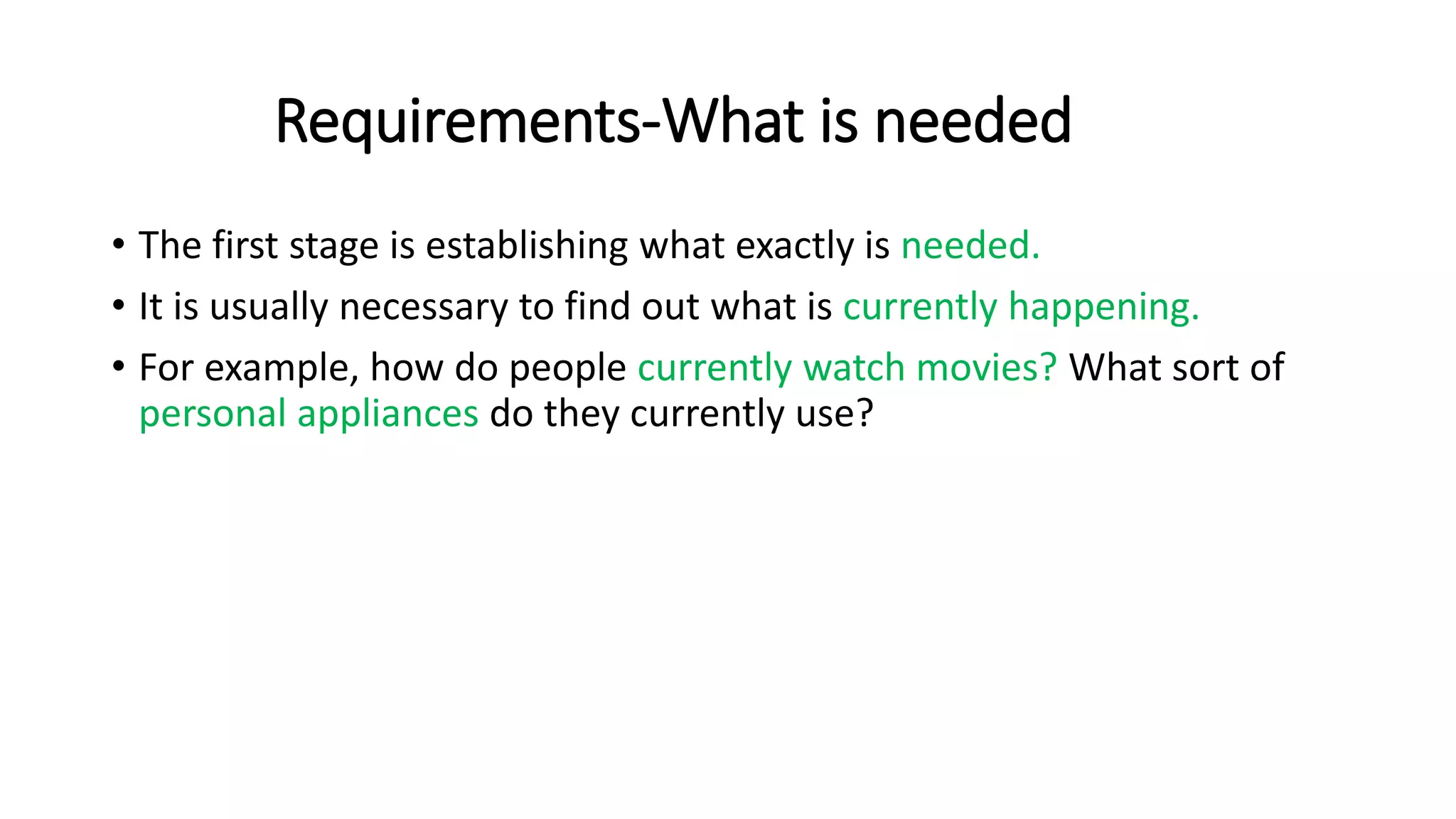 Requirements-What is needed
• The first stage is establishing what exactly is needed.
• It is usually necessary to find out what is currently happening.
• For example, how do people currently watch movies? What sort of
personal appliances do they currently use?
 