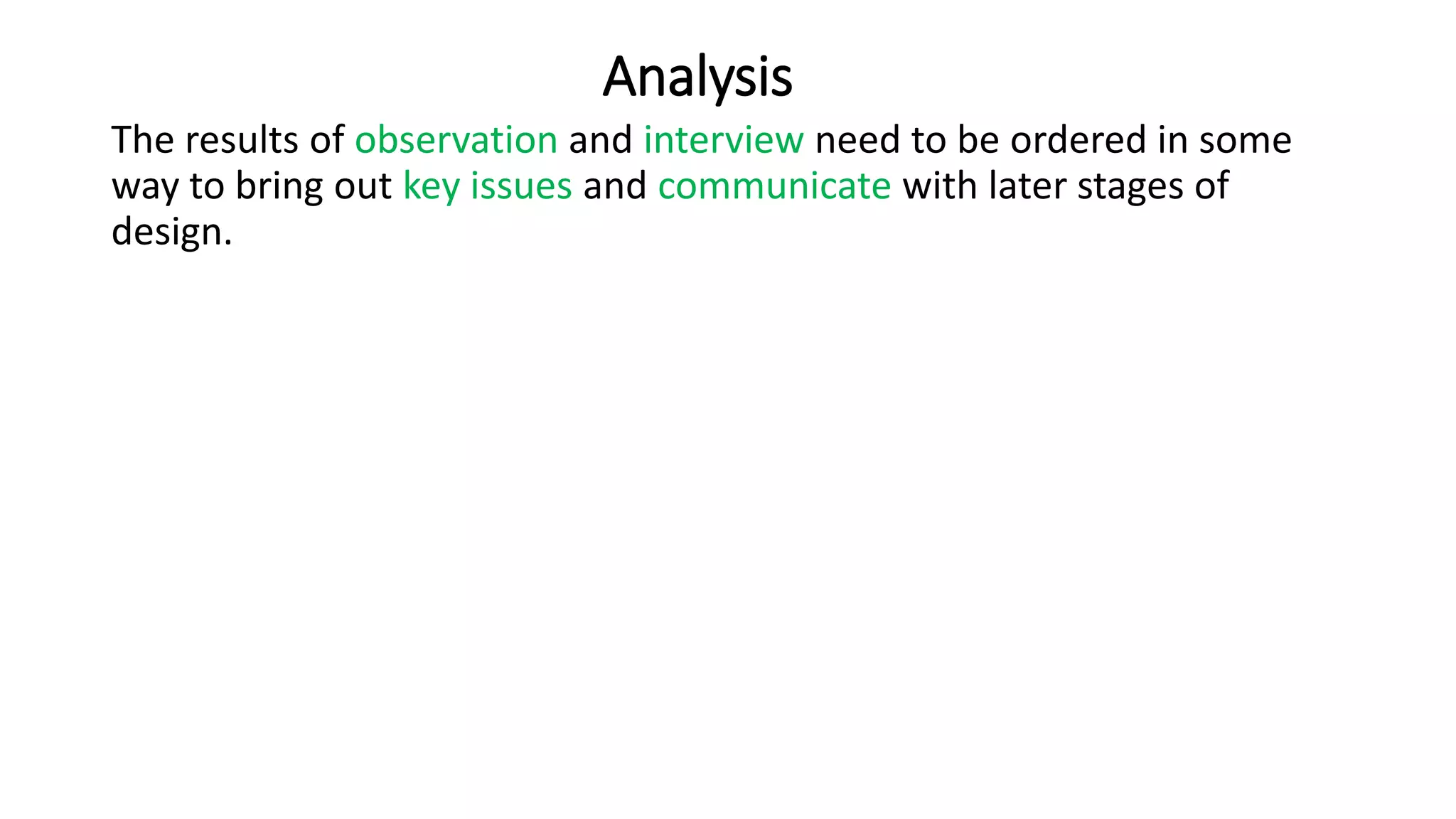 Analysis
The results of observation and interview need to be ordered in some
way to bring out key issues and communicate with later stages of
design.
 