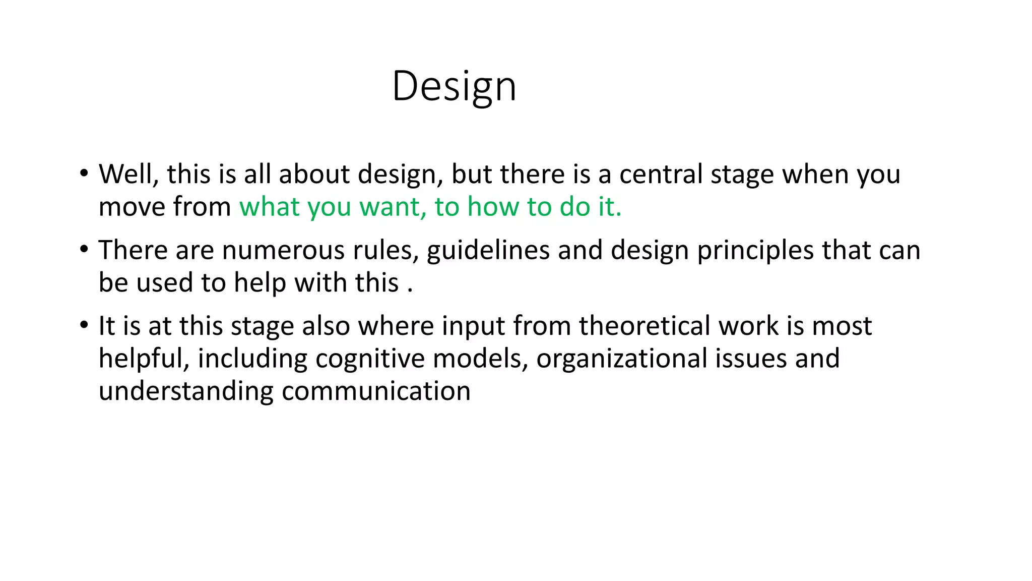 Design
• Well, this is all about design, but there is a central stage when you
move from what you want, to how to do it.
• There are numerous rules, guidelines and design principles that can
be used to help with this .
• It is at this stage also where input from theoretical work is most
helpful, including cognitive models, organizational issues and
understanding communication
 