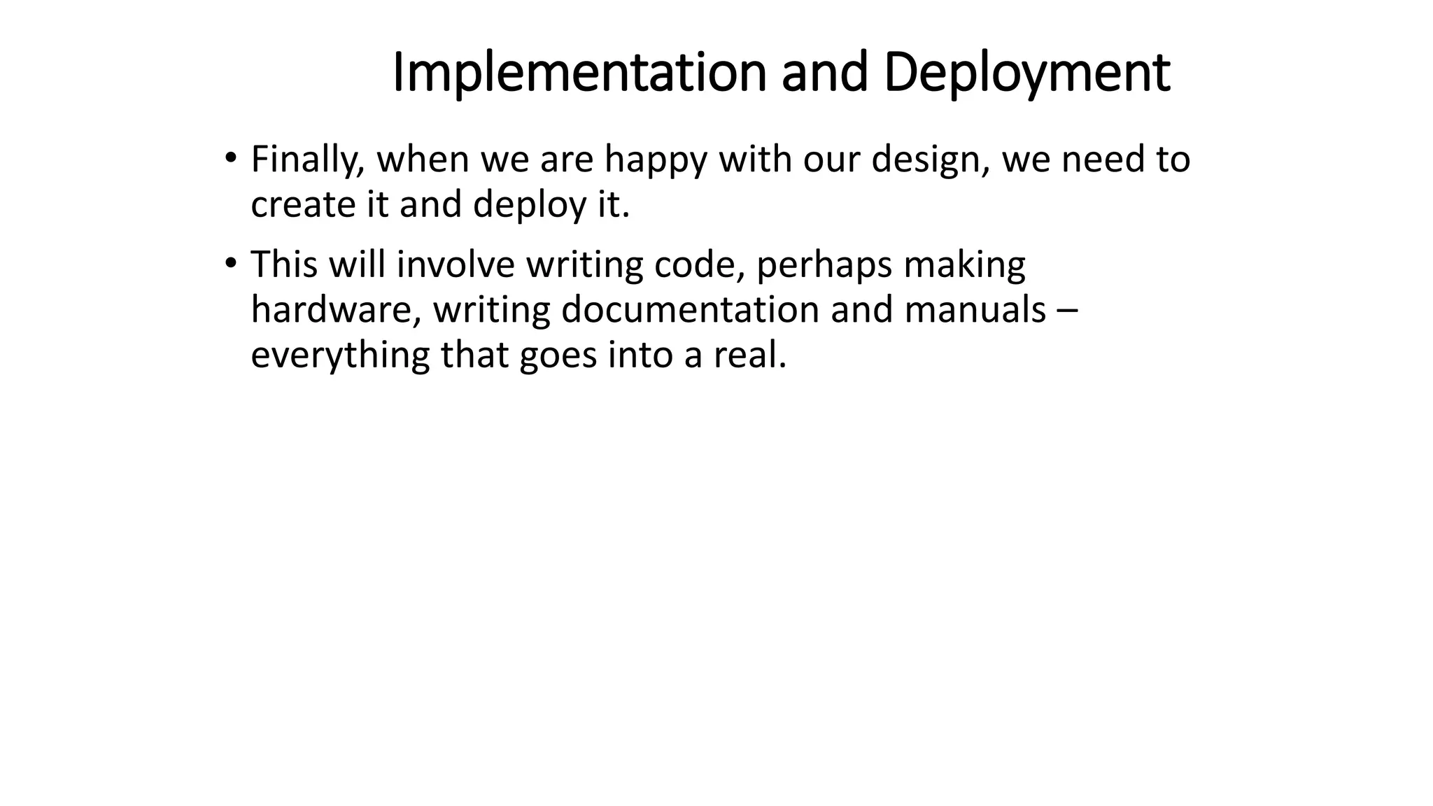 Implementation and Deployment
• Finally, when we are happy with our design, we need to
create it and deploy it.
• This will involve writing code, perhaps making
hardware, writing documentation and manuals –
everything that goes into a real.
 