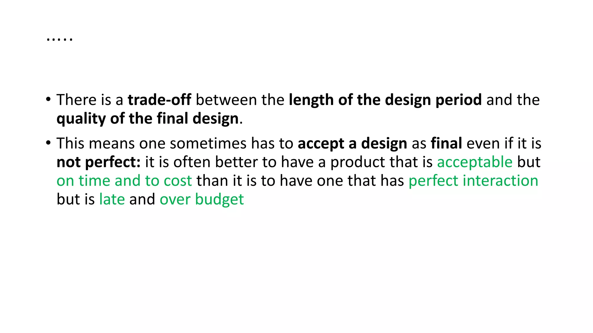 …..
• There is a trade-off between the length of the design period and the
quality of the final design.
• This means one sometimes has to accept a design as final even if it is
not perfect: it is often better to have a product that is acceptable but
on time and to cost than it is to have one that has perfect interaction
but is late and over budget
 