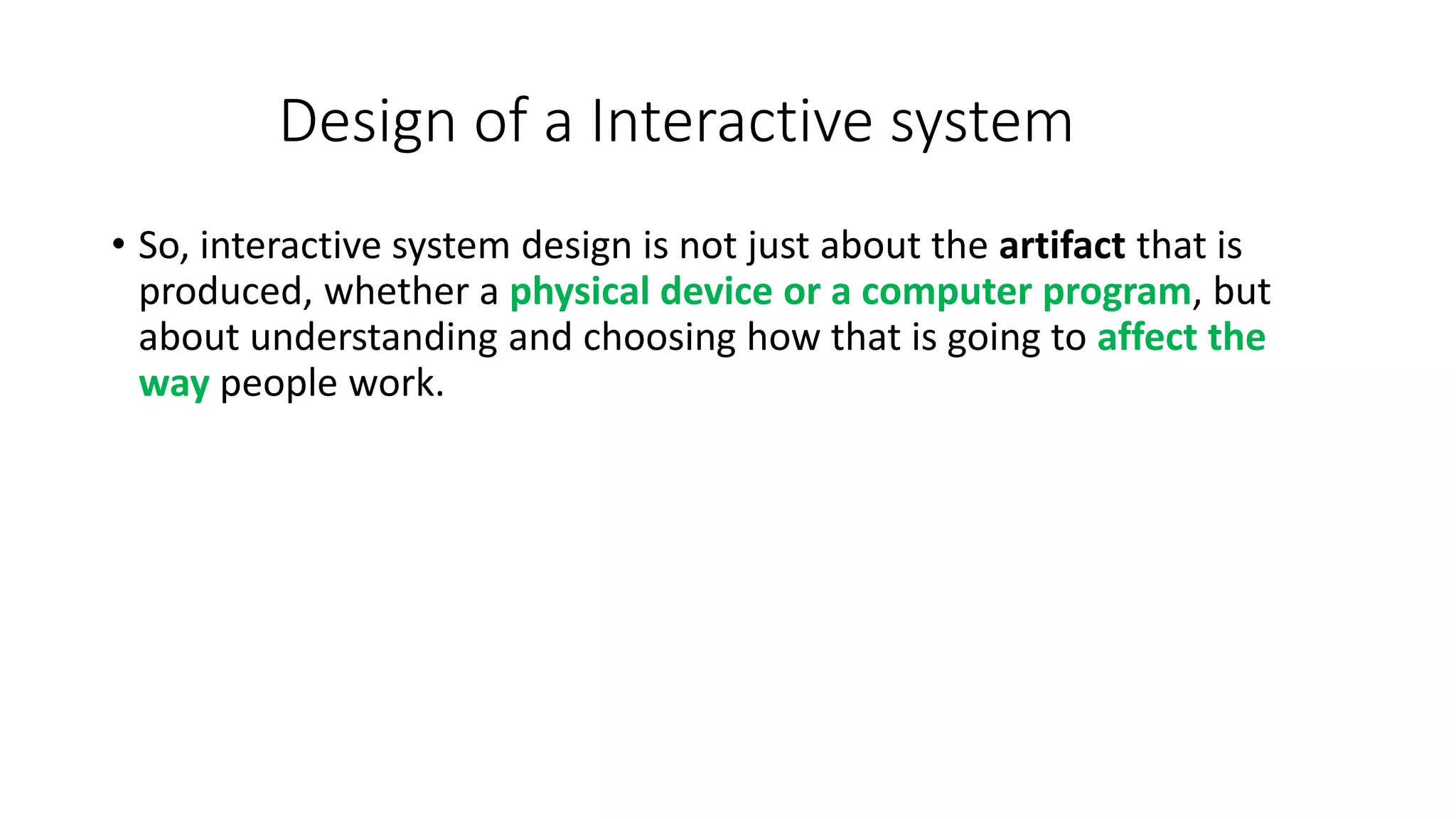 Design of a Interactive system
• So, interactive system design is not just about the artifact that is
produced, whether a physical device or a computer program, but
about understanding and choosing how that is going to affect the
way people work.
 