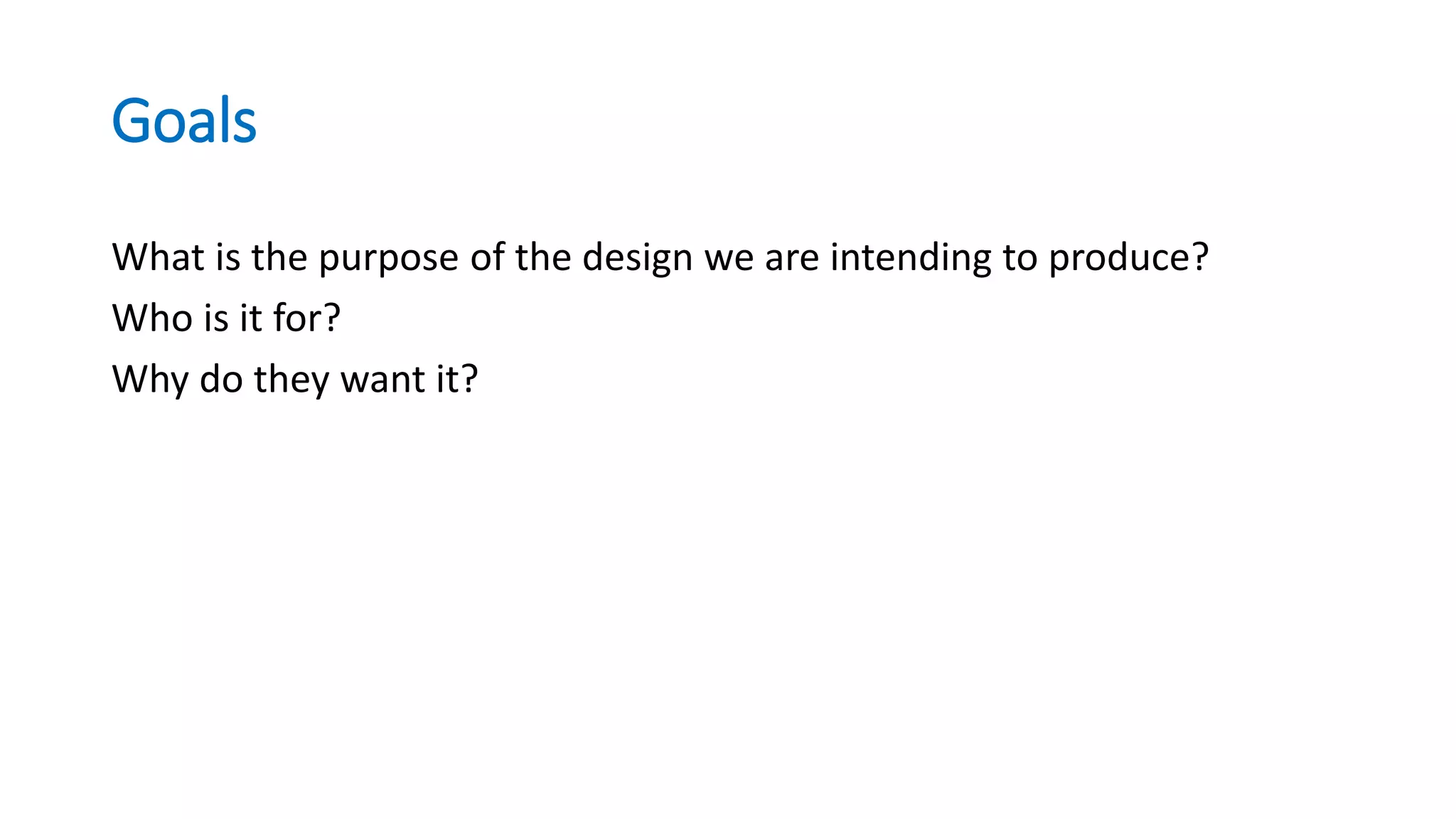Goals
What is the purpose of the design we are intending to produce?
Who is it for?
Why do they want it?
 
