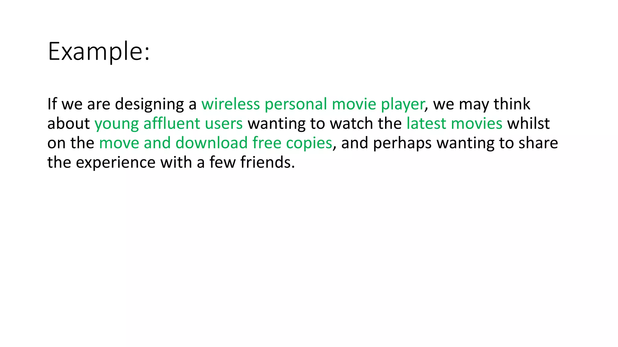Example:
If we are designing a wireless personal movie player, we may think
about young affluent users wanting to watch the latest movies whilst
on the move and download free copies, and perhaps wanting to share
the experience with a few friends.
 