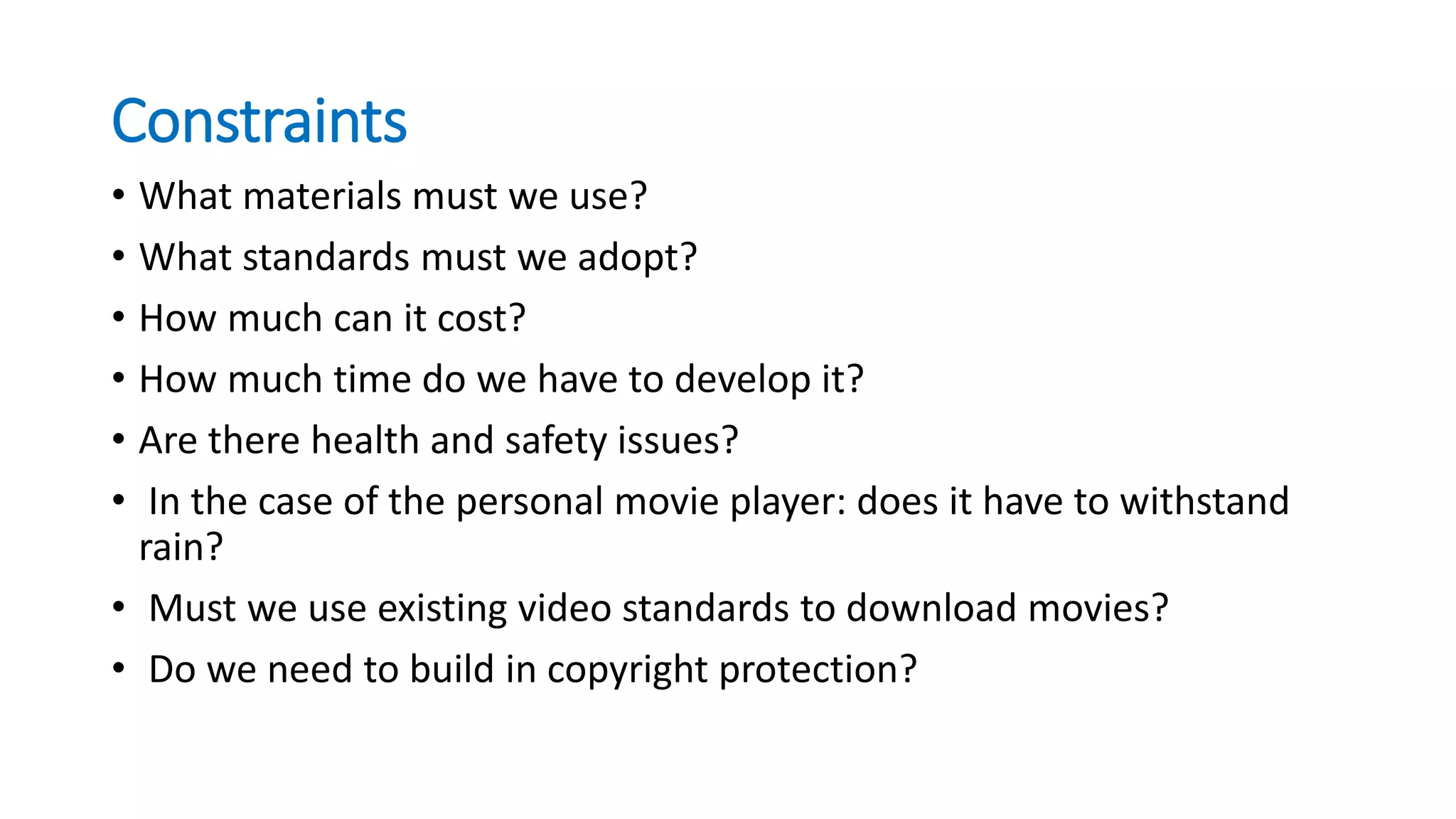 Constraints
• What materials must we use?
• What standards must we adopt?
• How much can it cost?
• How much time do we have to develop it?
• Are there health and safety issues?
• In the case of the personal movie player: does it have to withstand
rain?
• Must we use existing video standards to download movies?
• Do we need to build in copyright protection?
 