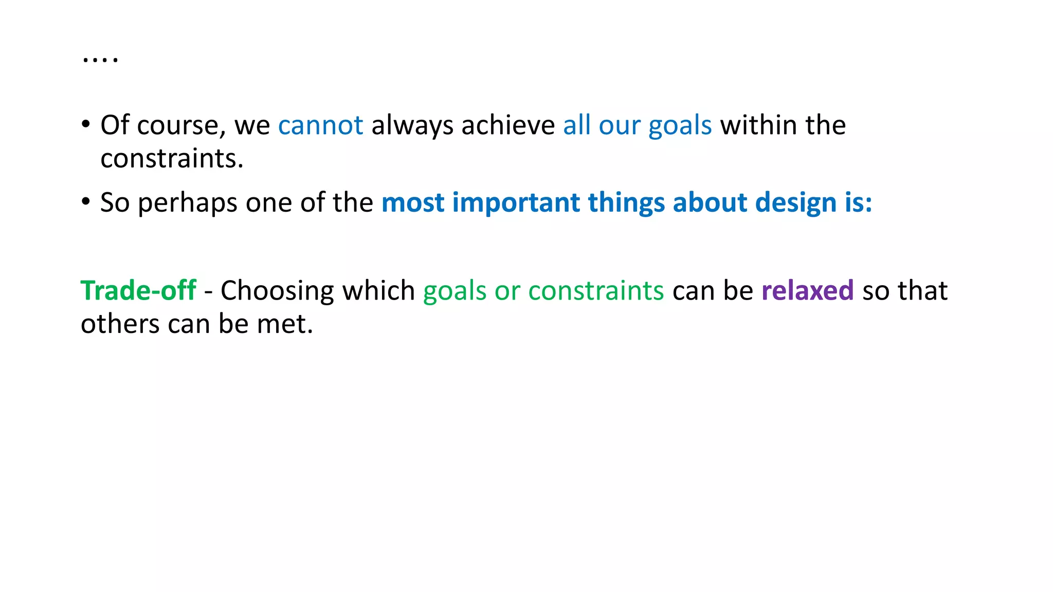 ….
• Of course, we cannot always achieve all our goals within the
constraints.
• So perhaps one of the most important things about design is:
Trade-off - Choosing which goals or constraints can be relaxed so that
others can be met.
 
