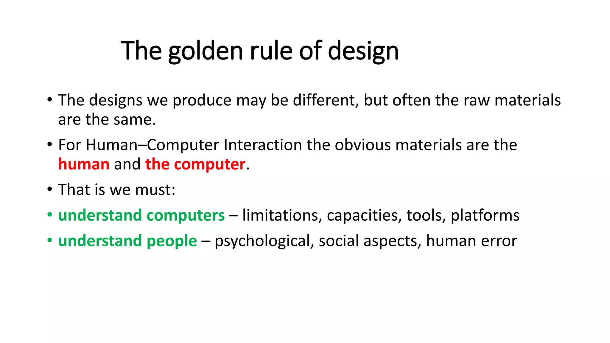 The golden rule of design
• The designs we produce may be different, but often the raw materials
are the same.
• For Human–Computer Interaction the obvious materials are the
human and the computer.
• That is we must:
• understand computers – limitations, capacities, tools, platforms
• understand people – psychological, social aspects, human error
 