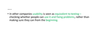 ….
• In other companies usability is seen as equivalent to testing –
checking whether people can use it and fixing problems, rather than
making sure they can from the beginning.
 