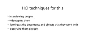 HCI techniques for this
• Interviewing people
• videotaping them
• looking at the documents and objects that they work with
• observing them directly.
 