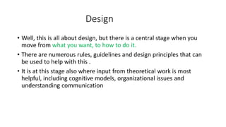 Design
• Well, this is all about design, but there is a central stage when you
move from what you want, to how to do it.
• There are numerous rules, guidelines and design principles that can
be used to help with this .
• It is at this stage also where input from theoretical work is most
helpful, including cognitive models, organizational issues and
understanding communication
 