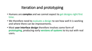 Iteration and prototyping
• Humans are complex and we cannot expect to get designs right first
time.
• We therefore need to evaluate a design to see how well it is working
and where there can be improvements.
• Most user interface design therefore involves some form of
prototyping, producing early versions of systems to try out with real
users.
 
