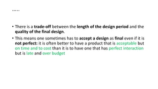 …..
• There is a trade-off between the length of the design period and the
quality of the final design.
• This means one sometimes has to accept a design as final even if it is
not perfect: it is often better to have a product that is acceptable but
on time and to cost than it is to have one that has perfect interaction
but is late and over budget
 
