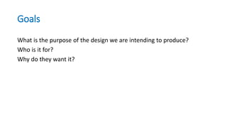 Goals
What is the purpose of the design we are intending to produce?
Who is it for?
Why do they want it?
 