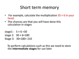 Short term memory
• For example, calculate the multiplication 35 × 6 in your
head.
• The chances are that you will have done this
calculation in stages
stage1 : 5 × 6 =30
stage 2: 30 × 6=180
Stage 3: 30+180= 210
To perform calculations such as this we need to store
the intermediate stages for use later
 