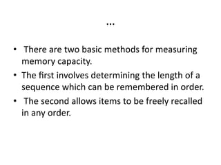 …
• There are two basic methods for measuring
memory capacity.
• The ﬁrst involves determining the length of a
sequence which can be remembered in order.
• The second allows items to be freely recalled
in any order.
 