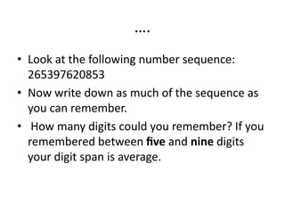 ….
• Look at the following number sequence:
265397620853
• Now write down as much of the sequence as
you can remember.
• How many digits could you remember? If you
remembered between ﬁve and nine digits
your digit span is average.
 