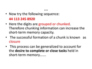 …
• Now try the following sequence:
44 113 245 8920
• Here the digits are grouped or chunked.
Therefore chunking information can increase the
short-term memory capacity.
• The successful formation of a chunk is known as
closure
• This process can be generalized to account for
the desire to complete or close tasks held in
short-term memory…….
 