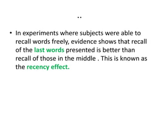 ..
• In experiments where subjects were able to
recall words freely, evidence shows that recall
of the last words presented is better than
recall of those in the middle . This is known as
the recency effect.
 