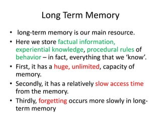 Long Term Memory
• long-term memory is our main resource.
• Here we store factual information,
experiential knowledge, procedural rules of
behavior – in fact, everything that we ‘know’.
• First, it has a huge, unlimited, capacity of
memory.
• Secondly, it has a relatively slow access time
from the memory.
• Thirdly, forgetting occurs more slowly in long-
term memory
 