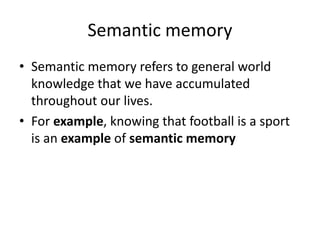 Semantic memory
• Semantic memory refers to general world
knowledge that we have accumulated
throughout our lives.
• For example, knowing that football is a sport
is an example of semantic memory
 
