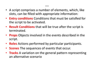 …
• A script comprises a number of elements, which, like
slots, can be ﬁlled with appropriate information:
• Entry conditions Conditions that must be satisﬁed for
the script to be activated.
• Result Conditions that will be true after the script is
terminated.
• Props Objects involved in the events described in the
script.
• Roles Actions performed by particular participants.
• Scenes The sequences of events that occur.
• Tracks A variation on the general pattern representing
an alternative scenario
 