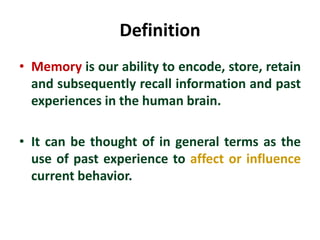 Definition
• Memory is our ability to encode, store, retain
and subsequently recall information and past
experiences in the human brain.
• It can be thought of in general terms as the
use of past experience to affect or influence
current behavior.
 