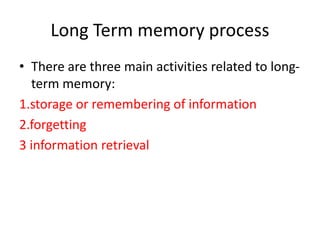 Long Term memory process
• There are three main activities related to long-
term memory:
1.storage or remembering of information
2.forgetting
3 information retrieval
 