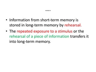 ….
• Information from short-term memory is
stored in long-term memory by rehearsal.
• The repeated exposure to a stimulus or the
rehearsal of a piece of information transfers it
into long-term memory.
 